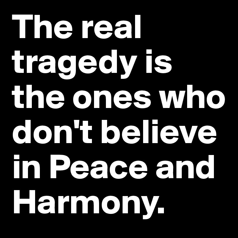 The real tragedy is the ones who don't believe in Peace and Harmony. 