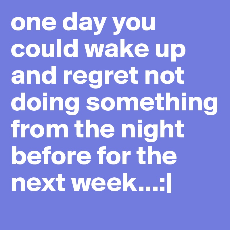 one day you could wake up and regret not doing something from the night before for the next week...:| 