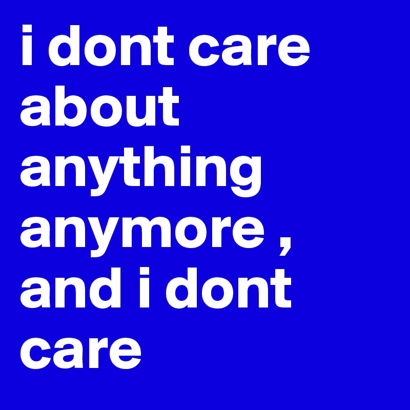 i dont care about anything anymore , and i dont care 