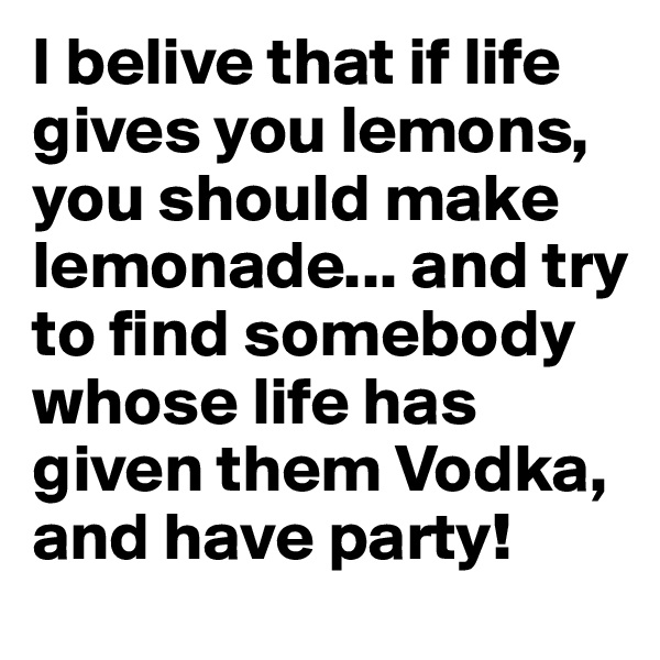 I belive that if life gives you lemons, you should make lemonade... and try to find somebody whose life has given them Vodka, and have party!