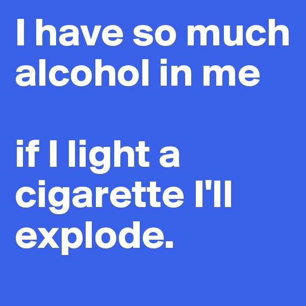 I have so much alcohol in me

if I light a cigarette I'll explode. 