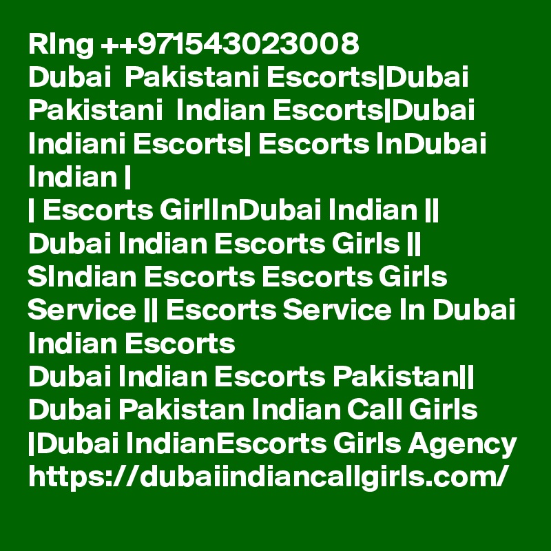 RIng ++971543023008
Dubai  Pakistani Escorts|Dubai Pakistani  Indian Escorts|Dubai Indiani Escorts| Escorts InDubai Indian |
| Escorts GirlInDubai Indian || Dubai Indian Escorts Girls || SIndian Escorts Escorts Girls Service || Escorts Service In Dubai Indian Escorts
Dubai Indian Escorts Pakistan|| Dubai Pakistan Indian Call Girls |Dubai IndianEscorts Girls Agency https://dubaiindiancallgirls.com/