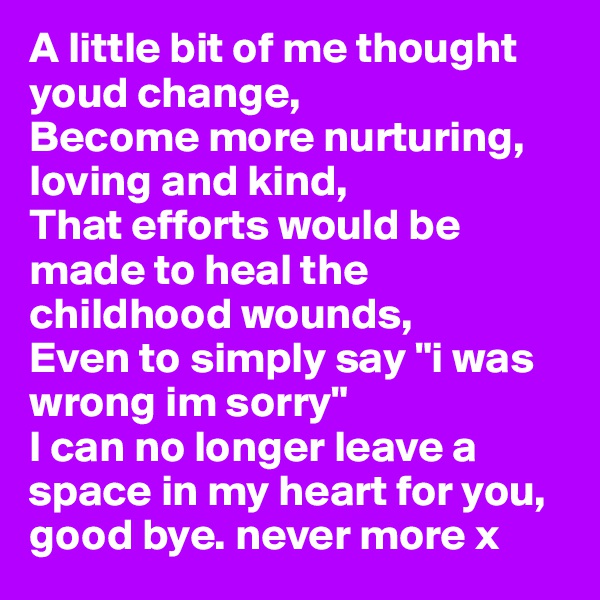 A little bit of me thought youd change, 
Become more nurturing, loving and kind,
That efforts would be made to heal the childhood wounds,
Even to simply say "i was wrong im sorry" 
I can no longer leave a space in my heart for you, 
good bye. never more x