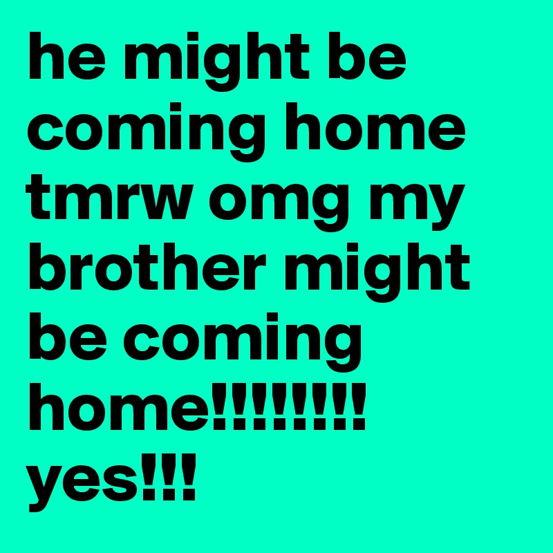 he might be coming home tmrw omg my brother might be coming home!!!!!!!! yes!!!