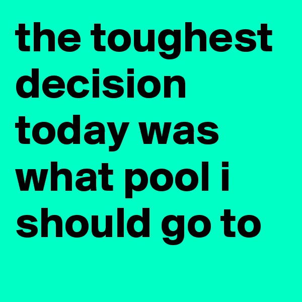 the toughest decision today was what pool i should go to