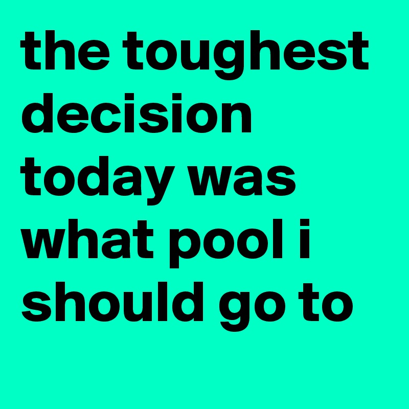 the toughest decision today was what pool i should go to