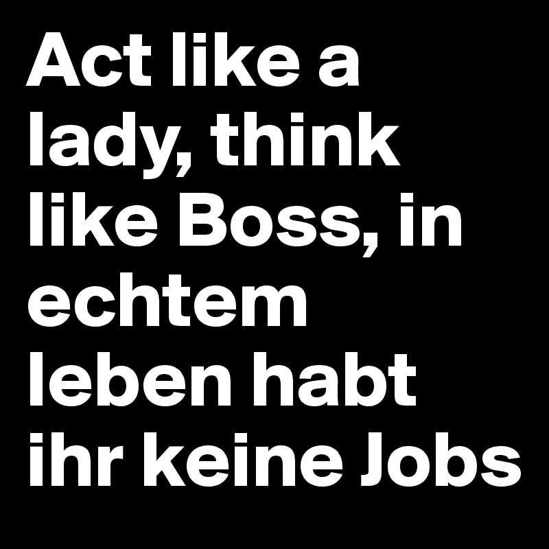 Act like a lady, think like Boss, in echtem leben habt ihr keine Jobs