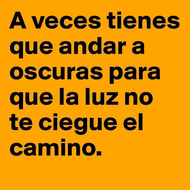 A veces tienes que andar a oscuras para que la luz no te ciegue el camino. 