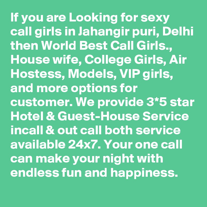 If you are Looking for sexy  call girls in Jahangir puri, Delhi then World Best Call Girls., House wife, College Girls, Air Hostess, Models, VIP girls, and more options for customer. We provide 3*5 star Hotel & Guest-House Service incall & out call both service available 24x7. Your one call can make your night with endless fun and happiness.