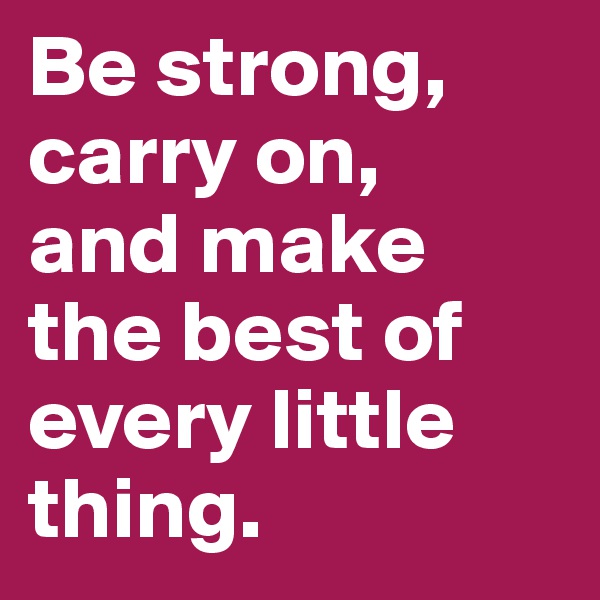 Be strong, 
carry on, 
and make the best of every little thing.