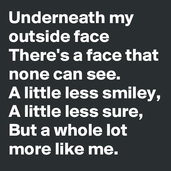Underneath my outside face
There's a face that none can see.
A little less smiley,
A little less sure,
But a whole lot more like me.