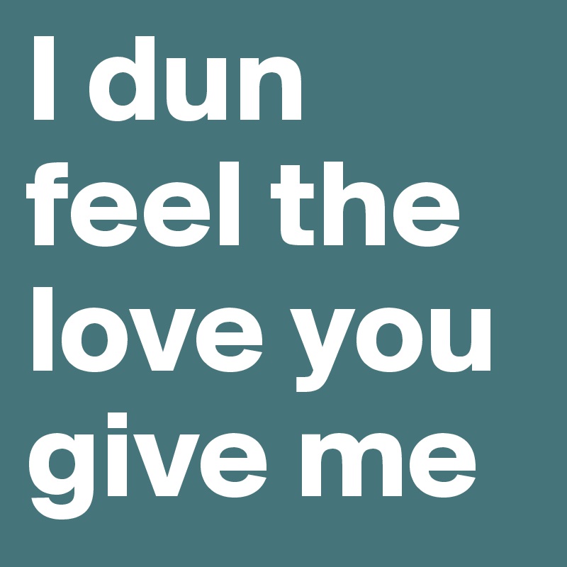 I dun feel the love you give me