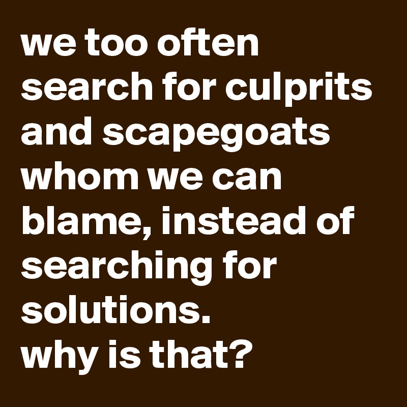 we too often search for culprits and scapegoats whom we can blame, instead of searching for solutions. 
why is that?