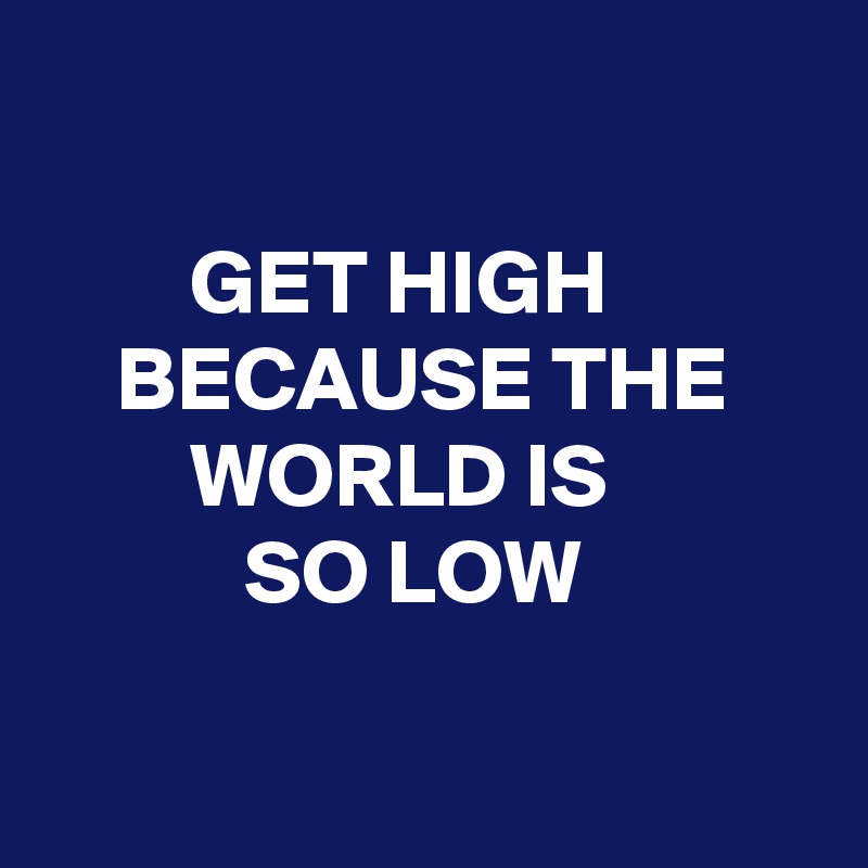 

        GET HIGH
    BECAUSE THE 
        WORLD IS
           SO LOW

