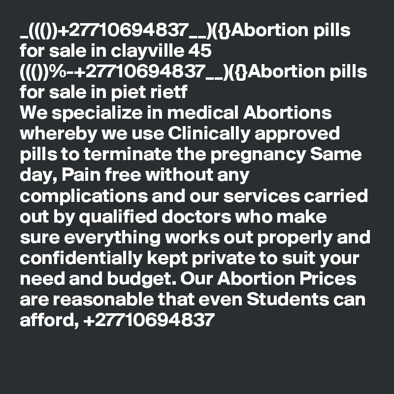 _((())+27710694837__)({}Abortion pills for sale in clayville 45
((())%-+27710694837__)({}Abortion pills for sale in piet rietf
We specialize in medical Abortions whereby we use Clinically approved pills to terminate the pregnancy Same day, Pain free without any complications and our services carried out by qualified doctors who make sure everything works out properly and confidentially kept private to suit your need and budget. Our Abortion Prices are reasonable that even Students can afford, +27710694837
