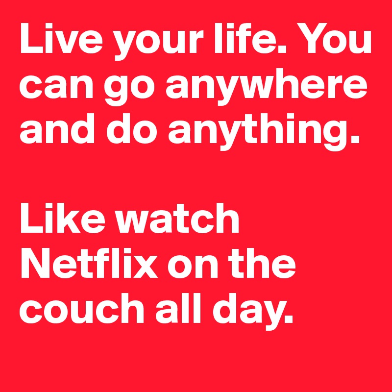 Live your life. You can go anywhere and do anything. 

Like watch Netflix on the couch all day.