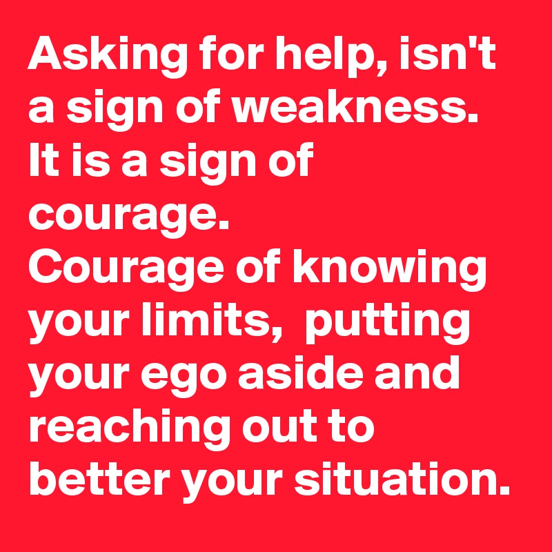 Asking for help, isn't a sign of weakness. 
It is a sign of courage. 
Courage of knowing your limits,  putting your ego aside and reaching out to better your situation. 