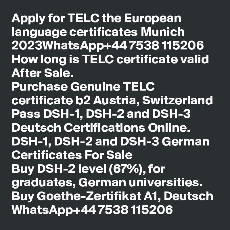Apply for TELC the European language certificates Munich 2023WhatsApp+44 7538 115206
How long is TELC certificate valid After Sale.
Purchase Genuine TELC certificate b2 Austria, Switzerland
Pass DSH-1, DSH-2 and DSH-3 Deutsch Certifications Online.
DSH-1, DSH-2 and DSH-3 German Certificates For Sale
Buy DSH-2 level (67%), for graduates, German universities.
Buy Goethe-Zertifikat A1, Deutsch WhatsApp+44 7538 115206