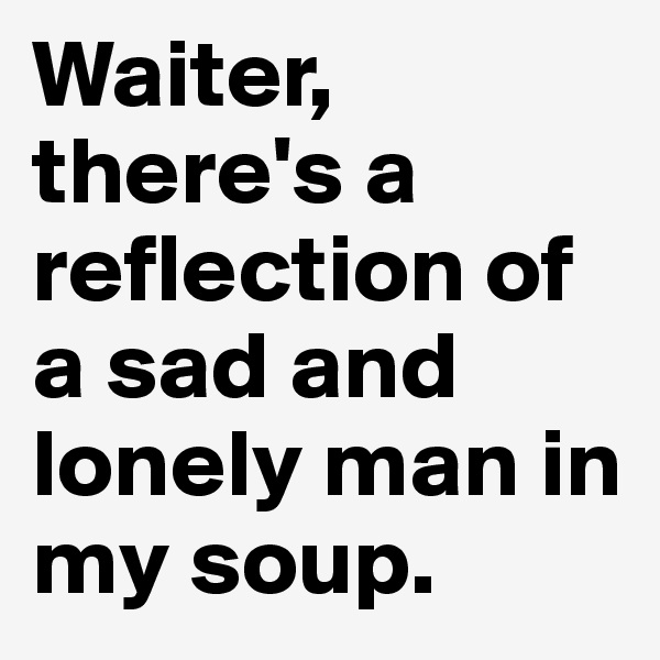 Waiter, there's a reflection of a sad and lonely man in my soup.