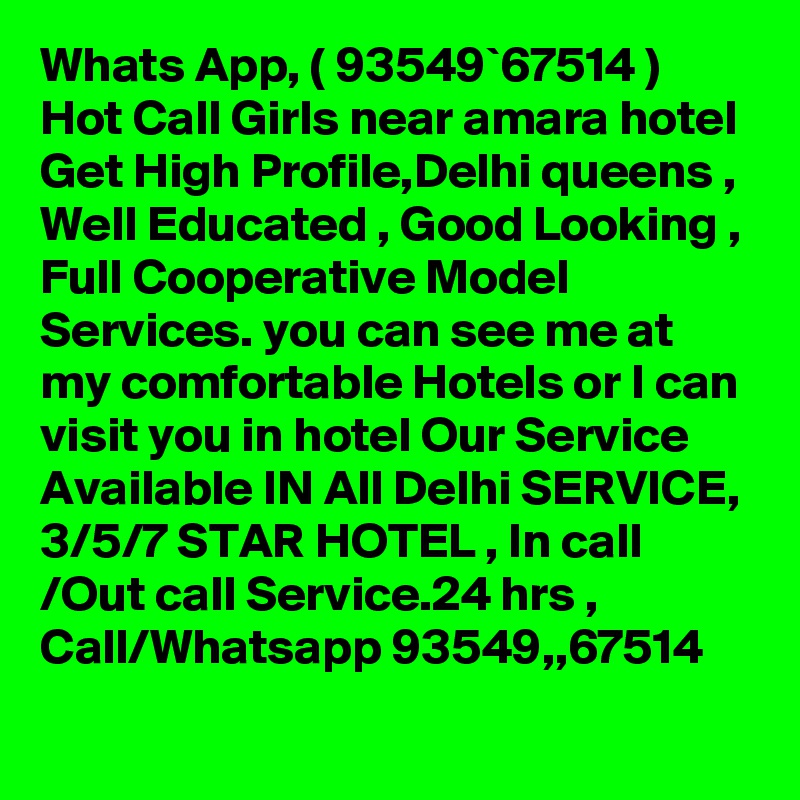 Whats App, ( 93549`67514 ) Hot Call Girls near amara hotel Get High Profile,Delhi queens , Well Educated , Good Looking , Full Cooperative Model Services. you can see me at my comfortable Hotels or I can visit you in hotel Our Service Available IN All Delhi SERVICE, 3/5/7 STAR HOTEL , In call /Out call Service.24 hrs , Call/Whatsapp 93549,,67514 
