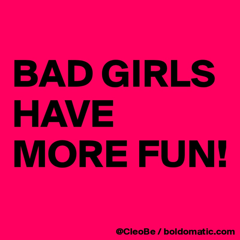 
BAD GIRLS
HAVE MORE FUN! 
