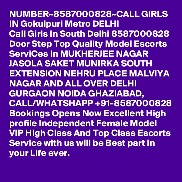 NUMBER~8587000828~CALL GIRLS IN Gokulpuri Metro DELHI
Call Girls In South Delhi 8587000828 Door Step Top Quality Model Escorts ServiCes In MUKHERJEE NAGAR JASOLA SAKET MUNIRKA SOUTH EXTENSION NEHRU PLACE MALVIYA NAGAR AND ALL OVER DELHI GURGAON NOIDA GHAZIABAD,
CALL/WHATSHAPP +91-8587000828 Bookings Opens Now Excellent High profile Independent Female Model VIP High Class And Top Class Escorts Service with us will be Best part in your Life ever.
