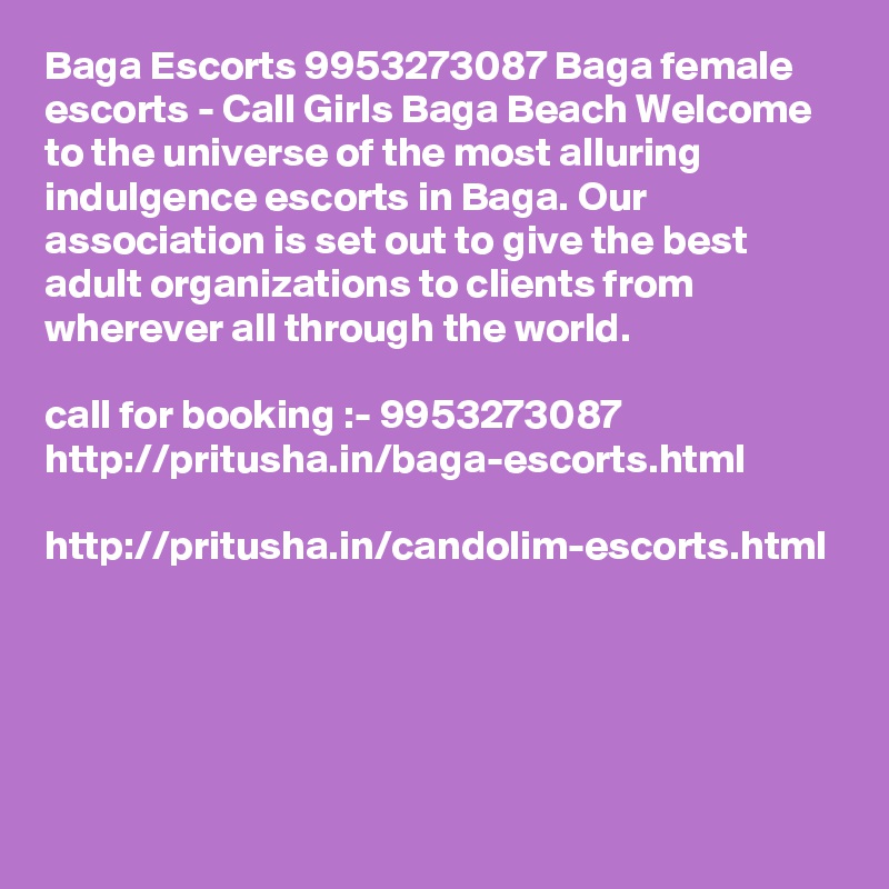 Baga Escorts 9953273087 Baga female escorts - Call Girls Baga Beach Welcome to the universe of the most alluring indulgence escorts in Baga. Our association is set out to give the best adult organizations to clients from wherever all through the world. 

call for booking :- 9953273087 
http://pritusha.in/baga-escorts.html

http://pritusha.in/candolim-escorts.html

