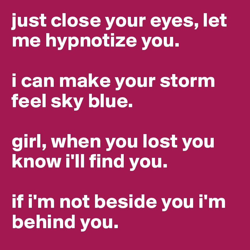 just close your eyes, let me hypnotize you.

i can make your storm feel sky blue.

girl, when you lost you know i'll find you.

if i'm not beside you i'm behind you.