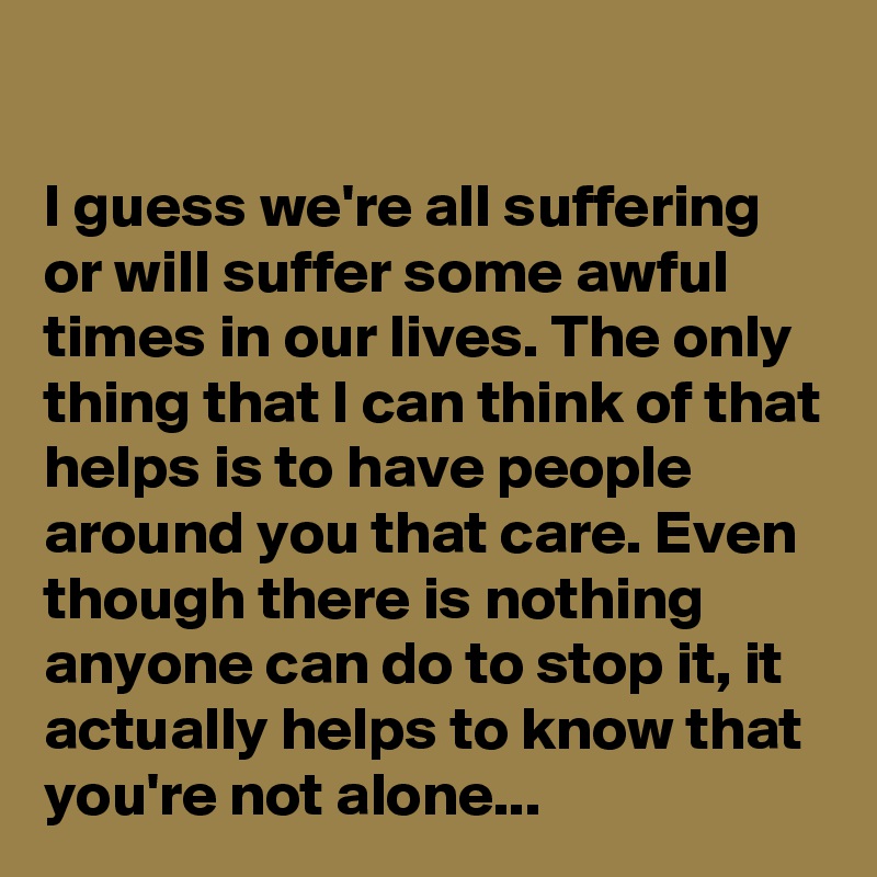 

I guess we're all suffering or will suffer some awful times in our lives. The only thing that I can think of that helps is to have people around you that care. Even though there is nothing anyone can do to stop it, it actually helps to know that you're not alone...