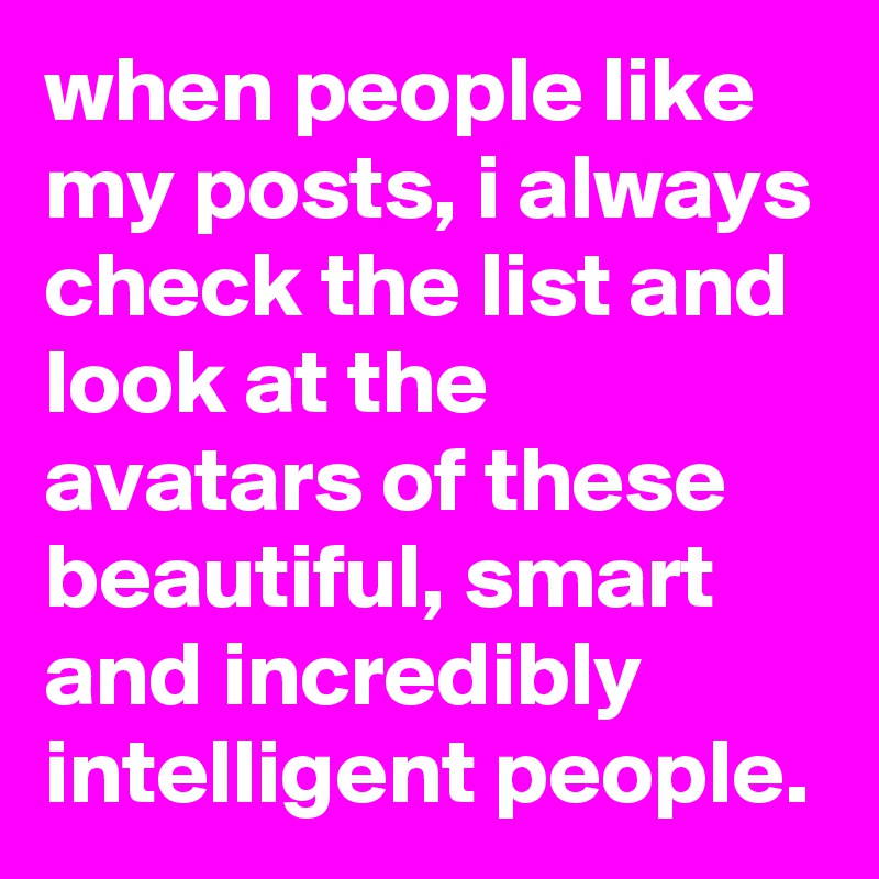 when people like my posts, i always check the list and look at the avatars of these beautiful, smart and incredibly intelligent people.