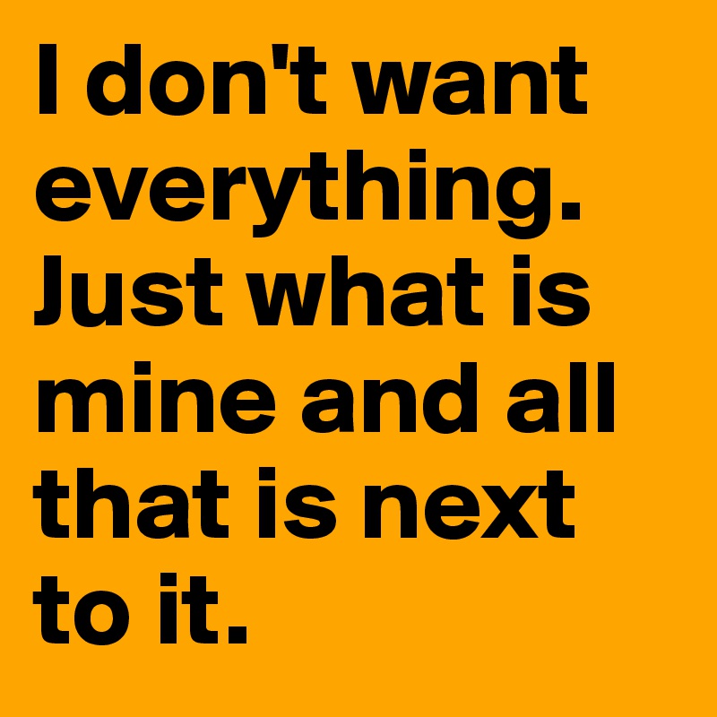 I don't want everything. Just what is mine and all that is next to it. 