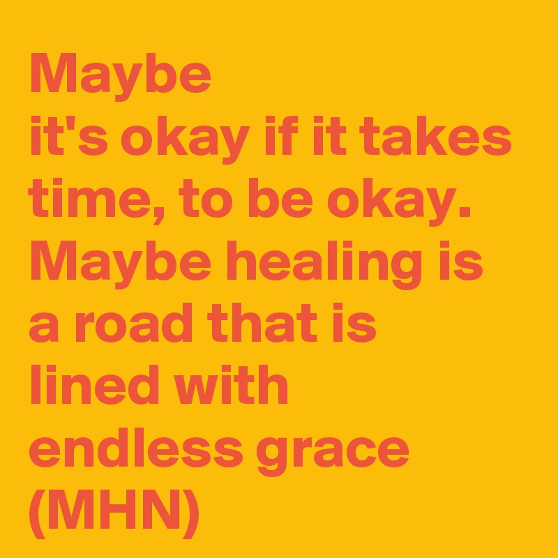 Maybe
it's okay if it takes time, to be okay.
Maybe healing is a road that is lined with 
endless grace
(MHN)