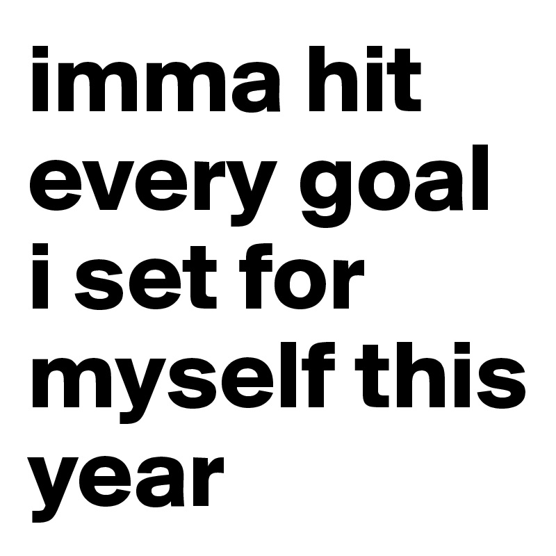 imma hit every goal i set for myself this year