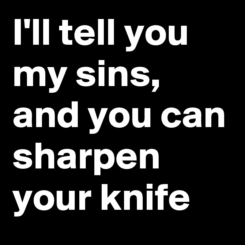 I'll tell you my sins, and you can sharpen your knife