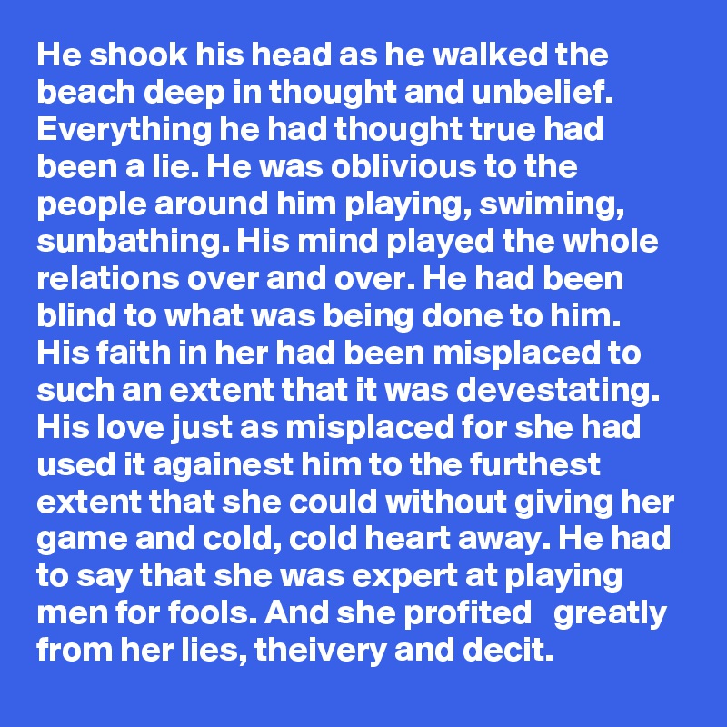 He shook his head as he walked the beach deep in thought and unbelief. Everything he had thought true had been a lie. He was oblivious to the people around him playing, swiming, sunbathing. His mind played the whole relations over and over. He had been blind to what was being done to him. His faith in her had been misplaced to such an extent that it was devestating. His love just as misplaced for she had used it againest him to the furthest extent that she could without giving her game and cold, cold heart away. He had to say that she was expert at playing men for fools. And she profited   greatly from her lies, theivery and decit.