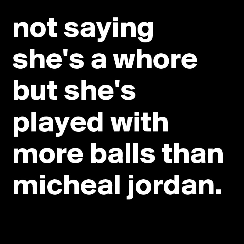 not saying she's a whore but she's played with more balls than micheal jordan.