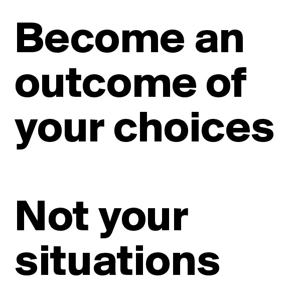 Become an outcome of your choices 

Not your situations 