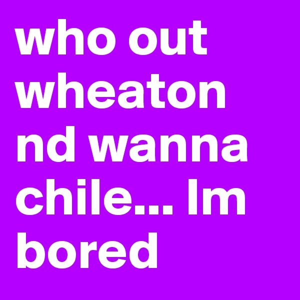 who out wheaton nd wanna chile... Im bored 