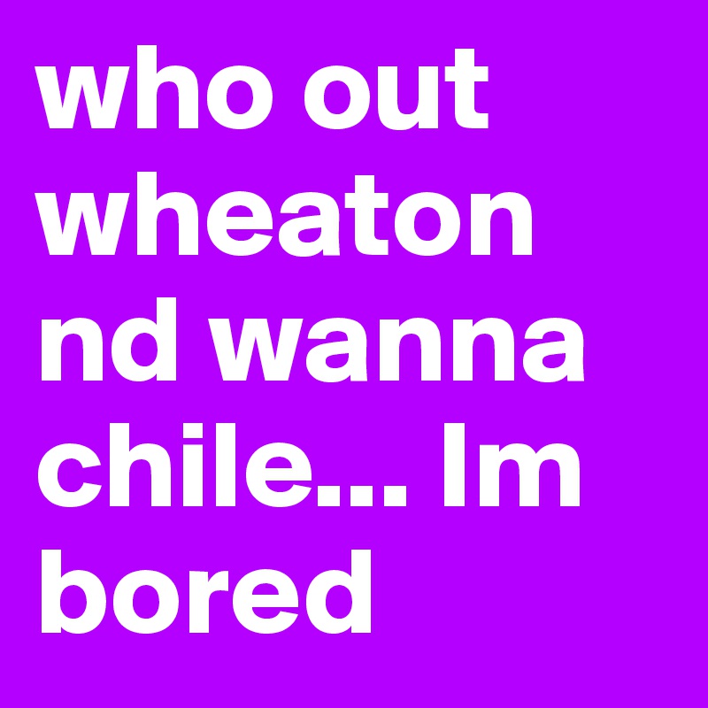 who out wheaton nd wanna chile... Im bored 