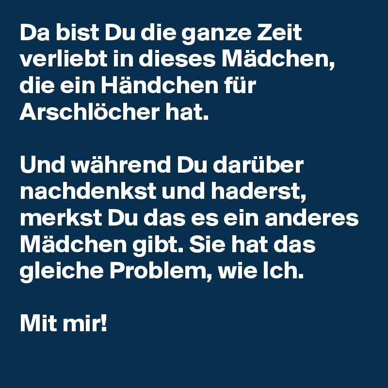 Da bist Du die ganze Zeit verliebt in dieses Mädchen, die ein Händchen für Arschlöcher hat.

Und während Du darüber nachdenkst und haderst, merkst Du das es ein anderes Mädchen gibt. Sie hat das gleiche Problem, wie Ich.

Mit mir!