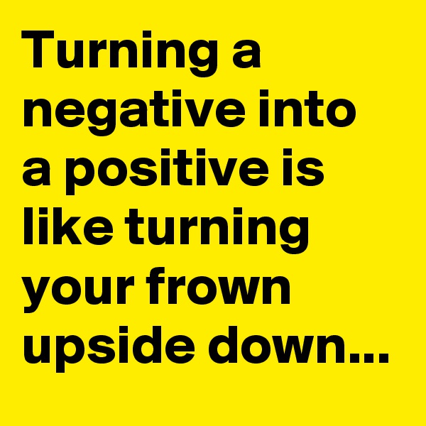 Turning a negative into a positive is like turning your frown upside down...