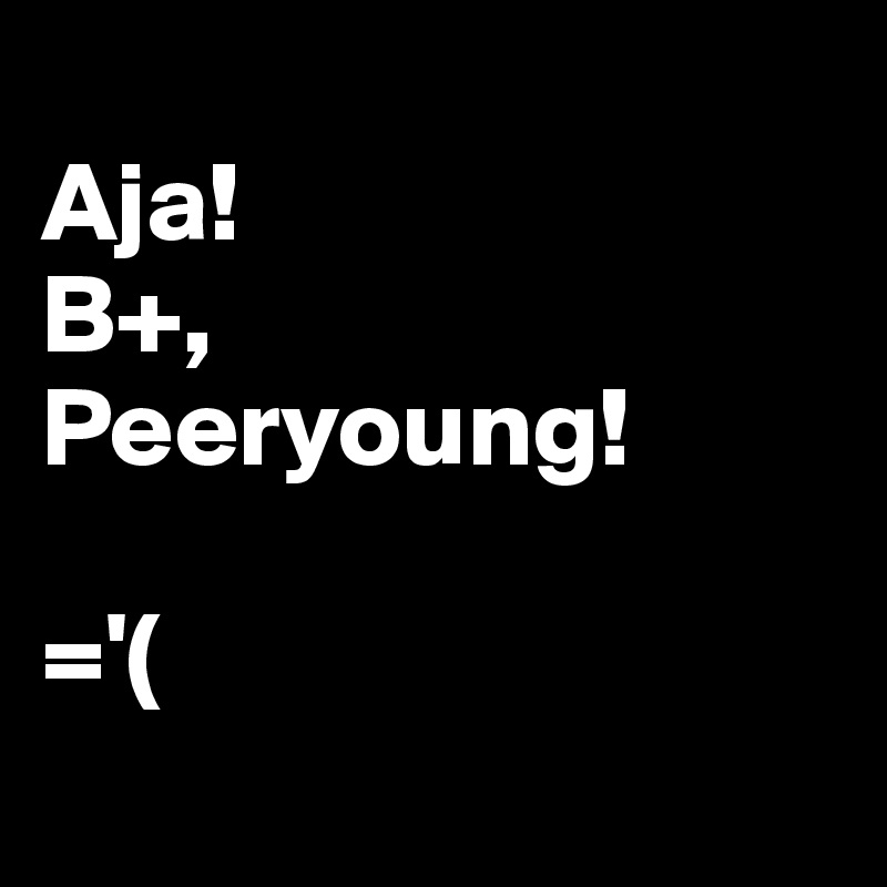 
Aja!
B+, 
Peeryoung!

='(
