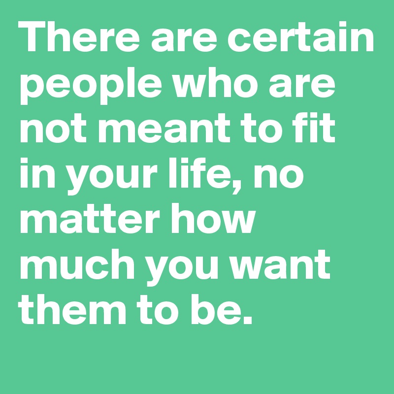 There are certain people who are not meant to fit in your life, no matter how much you want them to be.