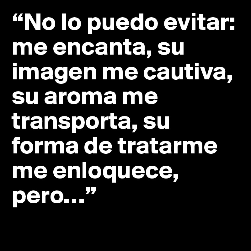 “No lo puedo evitar: me encanta, su imagen me cautiva, su aroma me transporta, su forma de tratarme me enloquece, pero…”
