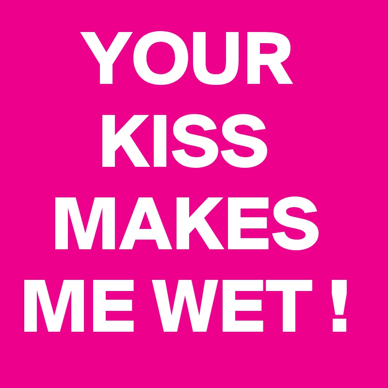     YOUR          KISS        MAKES   ME WET !