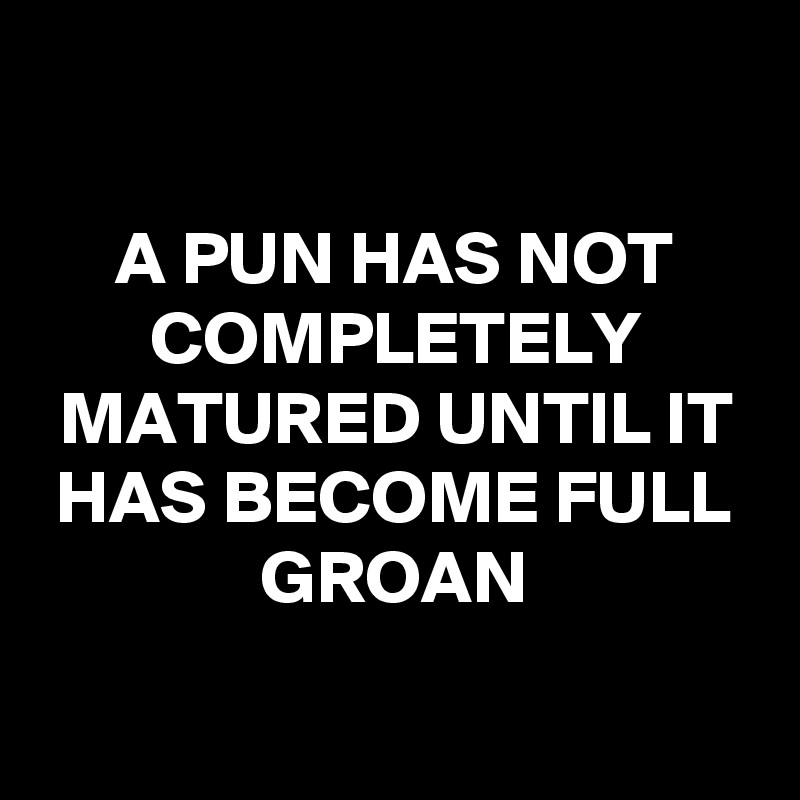 

A PUN HAS NOT COMPLETELY MATURED UNTIL IT HAS BECOME FULL GROAN

