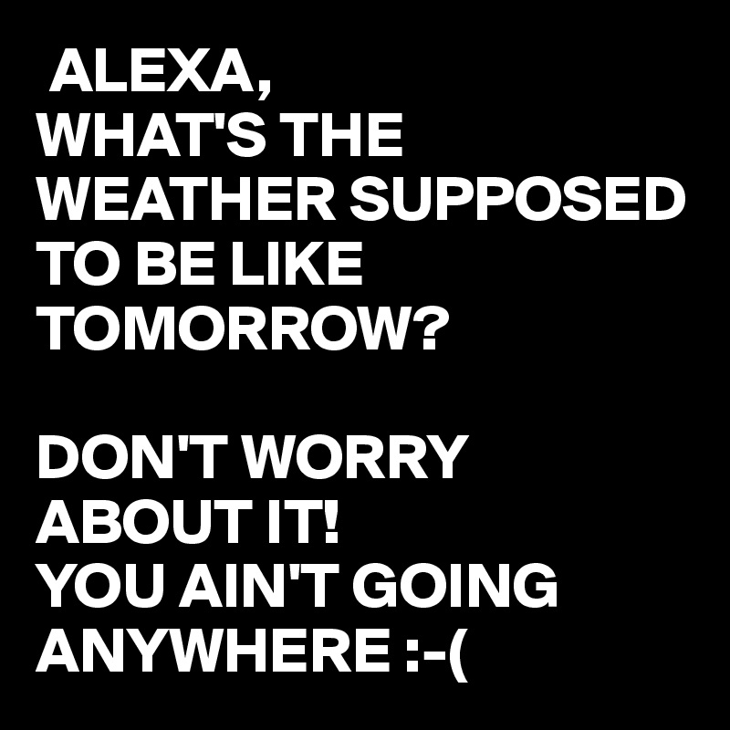  ALEXA,
WHAT'S THE WEATHER SUPPOSED TO BE LIKE TOMORROW?

DON'T WORRY ABOUT IT!
YOU AIN'T GOING ANYWHERE :-(