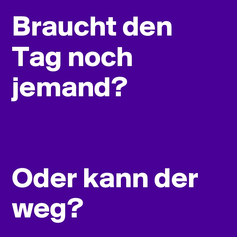 Braucht den Tag noch jemand? 

       
Oder kann der weg? 