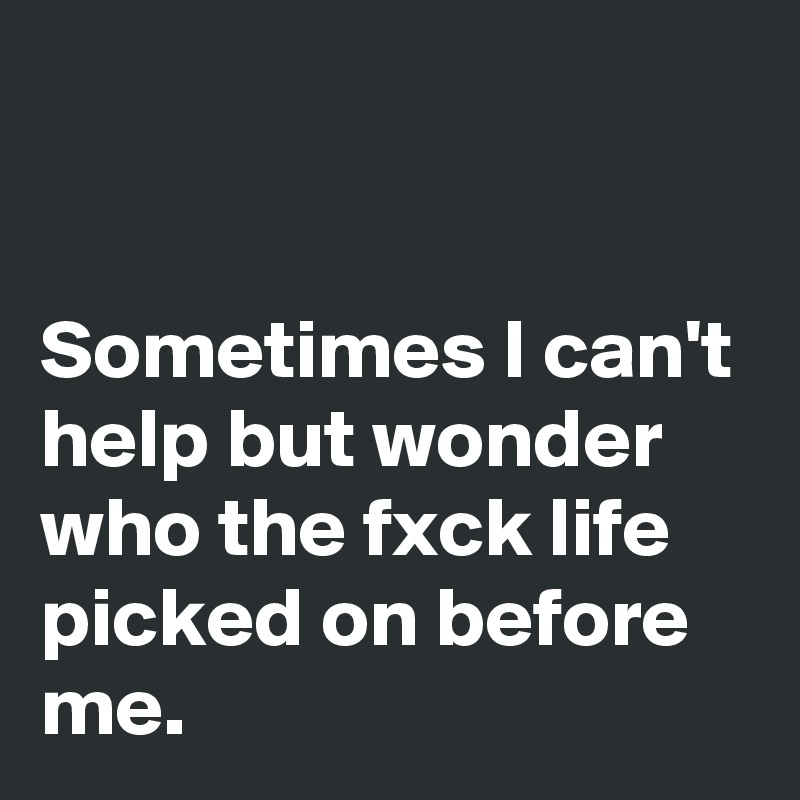 


Sometimes I can't help but wonder who the fxck life picked on before me.