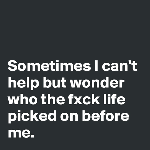 


Sometimes I can't help but wonder who the fxck life picked on before me.